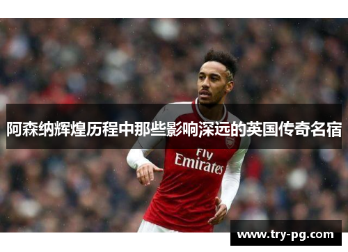 阿森纳辉煌历程中那些影响深远的英国传奇名宿