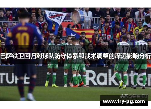 巴萨铁卫回归对球队防守体系和战术调整的深远影响分析