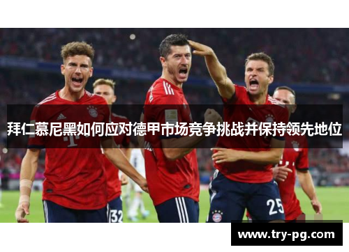 拜仁慕尼黑如何应对德甲市场竞争挑战并保持领先地位