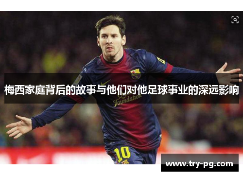 梅西家庭背后的故事与他们对他足球事业的深远影响