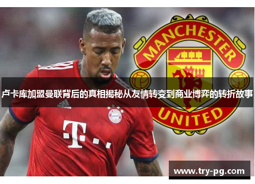 卢卡库加盟曼联背后的真相揭秘从友情转变到商业博弈的转折故事