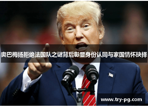 奥巴梅扬拒绝法国队之谜背后彰显身份认同与家国情怀抉择