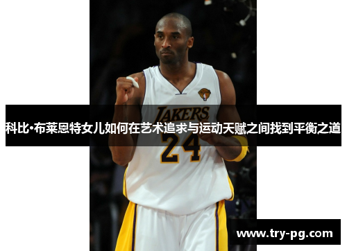 科比·布莱恩特女儿如何在艺术追求与运动天赋之间找到平衡之道 科比·布莱恩特女儿如何在艺术追求与运动天赋之间找到平衡之道