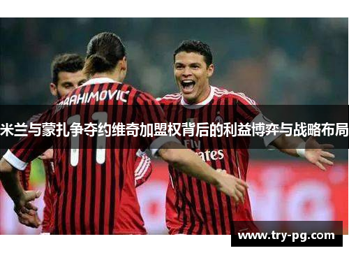 米兰与蒙扎争夺约维奇加盟权背后的利益博弈与战略布局