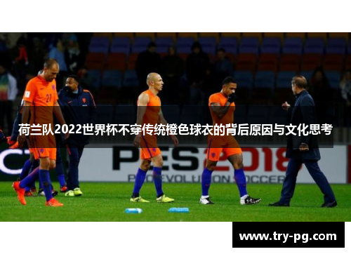 荷兰队2022世界杯不穿传统橙色球衣的背后原因与文化思考 荷兰队2022世界杯不穿传统橙色球衣的背后原因与文化思考