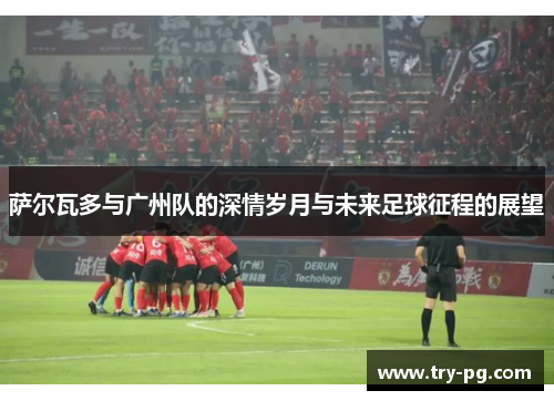萨尔瓦多与广州队的深情岁月与未来足球征程的展望