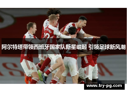 阿尔特塔带领西班牙国家队新星崛起 引领足球新风潮 阿尔特塔带领西班牙国家队新星崛起 引领足球新风潮