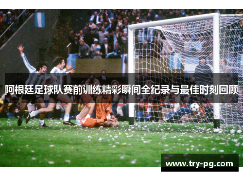 阿根廷足球队赛前训练精彩瞬间全纪录与最佳时刻回顾 阿根廷足球队赛前训练精彩瞬间全纪录与最佳时刻回顾