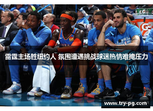 雷霆主场胜纽约人 氛围遭遇挑战球迷热情难掩压力 雷霆主场胜纽约人 氛围遭遇挑战球迷热情难掩压力