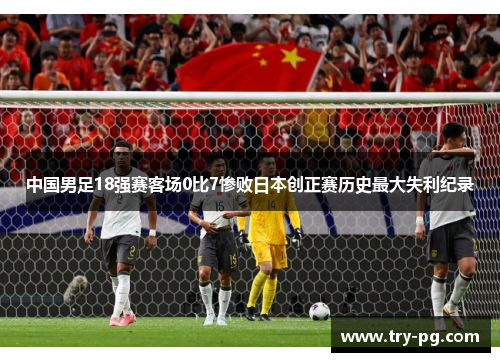 中国男足18强赛客场0比7惨败日本创正赛历史最大失利纪录