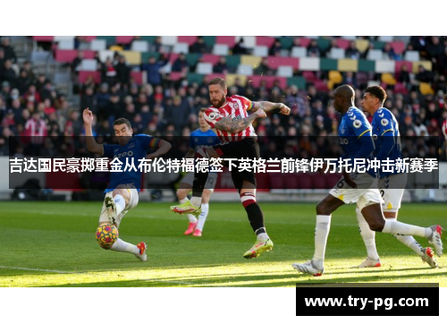 吉达国民豪掷重金从布伦特福德签下英格兰前锋伊万托尼冲击新赛季