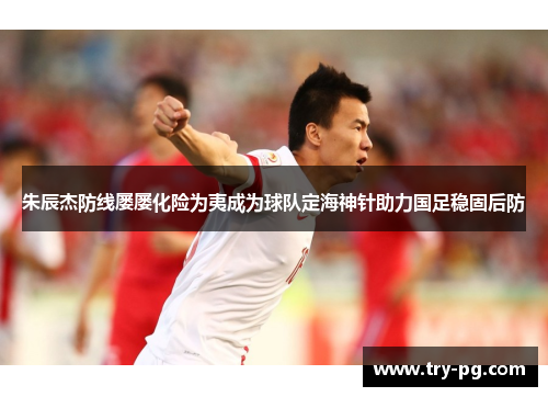 朱辰杰防线屡屡化险为夷成为球队定海神针助力国足稳固后防